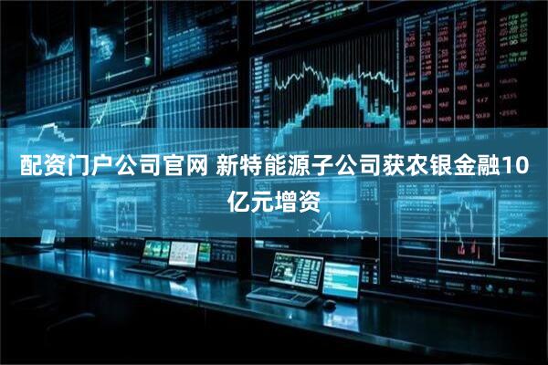 配资门户公司官网 新特能源子公司获农银金融10亿元增资