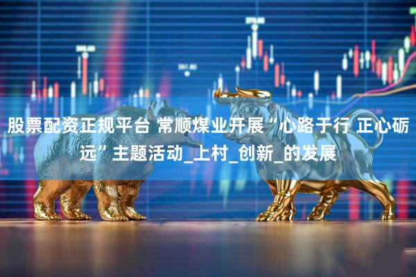 股票配资正规平台 常顺煤业开展“心路于行 正心砺远”主题活动_上村_创新_的发展