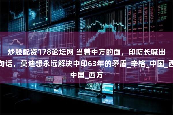 炒股配资178论坛网 当着中方的面，印防长喊出一句话，莫迪想永远解决中印63年的矛盾_辛格_中国_西方