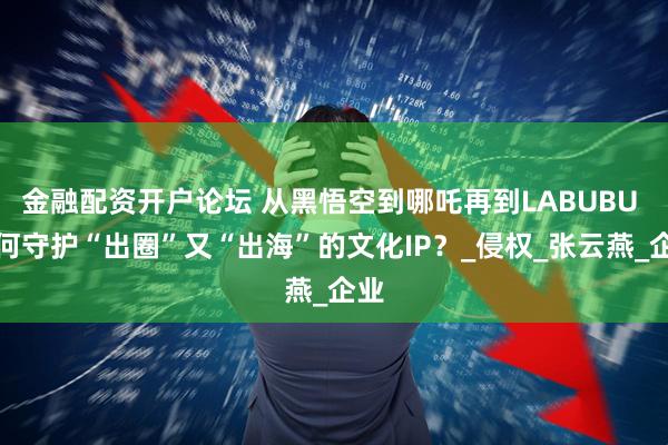 金融配资开户论坛 从黑悟空到哪吒再到LABUBU 如何守护“出圈”又“出海”的文化IP？_侵权_张云燕_企业