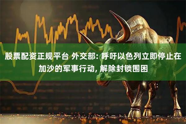 股票配资正规平台 外交部: 呼吁以色列立即停止在加沙的军事行动, 解除封锁围困