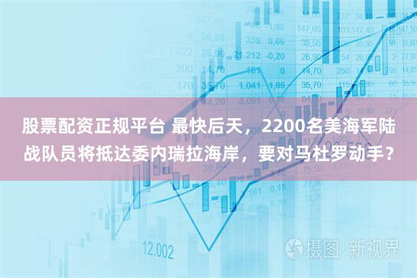 股票配资正规平台 最快后天，2200名美海军陆战队员将抵达委内瑞拉海岸，要对马杜罗动手？