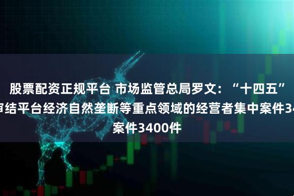 股票配资正规平台 市场监管总局罗文：“十四五”期间审结平台经济自然垄断等重点领域的经营者集中案件3400件