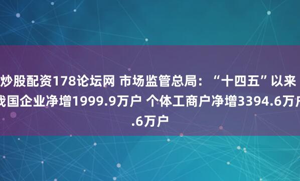 炒股配资178论坛网 市场监管总局：“十四五”以来 我国企业净增1999.9万户 个体工商户净增3394.6万户