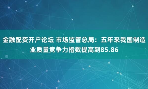 金融配资开户论坛 市场监管总局：五年来我国制造业质量竞争力指数提高到85.86