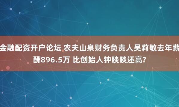 金融配资开户论坛 农夫山泉财务负责人吴莉敏去年薪酬896.5万 比创始人钟睒睒还高?