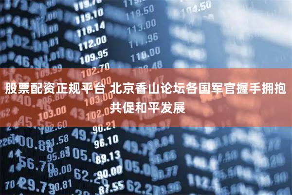 股票配资正规平台 北京香山论坛各国军官握手拥抱 共促和平发展
