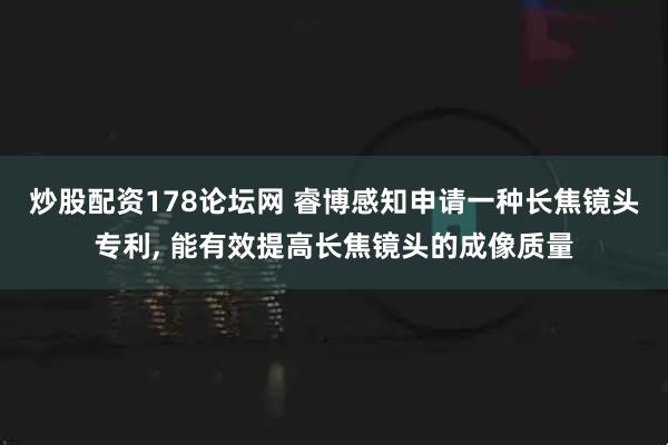 炒股配资178论坛网 睿博感知申请一种长焦镜头专利, 能有效提高长焦镜头的成像质量