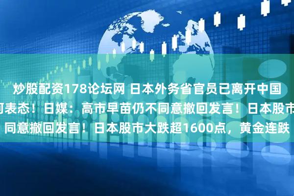炒股配资178论坛网 日本外务省官员已离开中国外交部，对媒体未给任何表态！日媒：高市早苗仍不同意撤回发言！日本股市大跌超1600点，黄金连跌